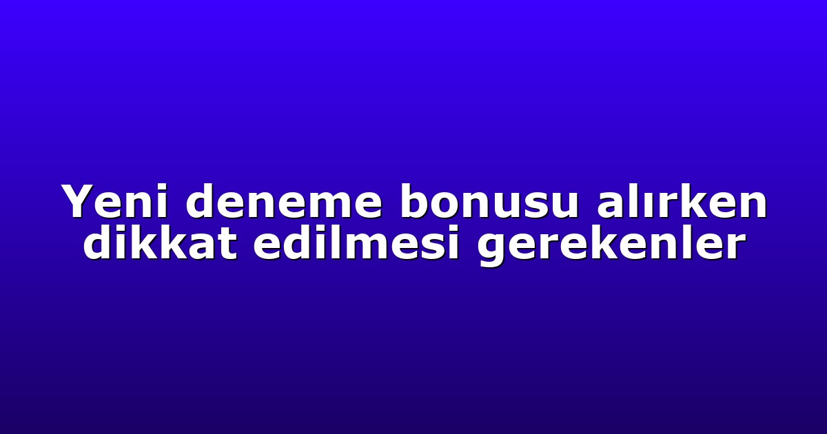 Yeni deneme bonusu alırken dikkat edilmesi gerekenler